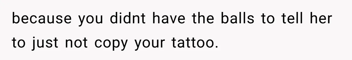because you didnt have the balls to tell her to just not copy your tattoo.