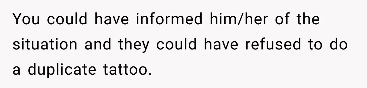 You could have informed him/her of the situation and they could have refused to do a duplicate tattoo.