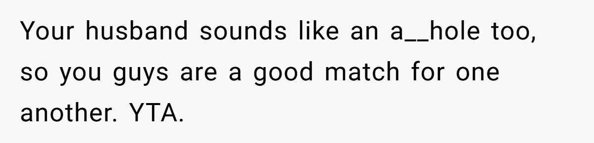Your husband sounds like an a__hole too, so you guys are a good match for one another. YTA.