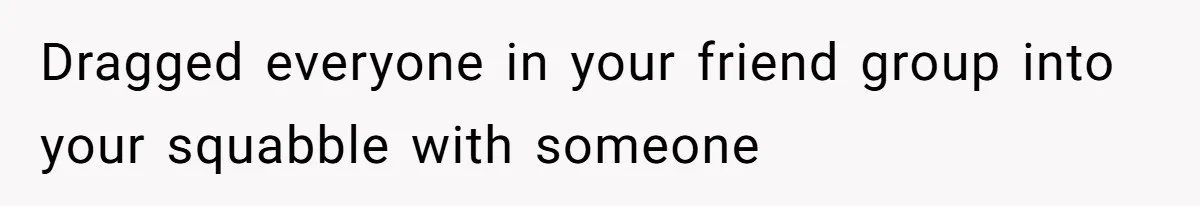 Dragged everyone in your friend group into your squabble with someone