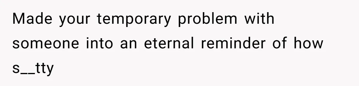 Made your temporary problem with someone into an eternal reminder of how s__tty
