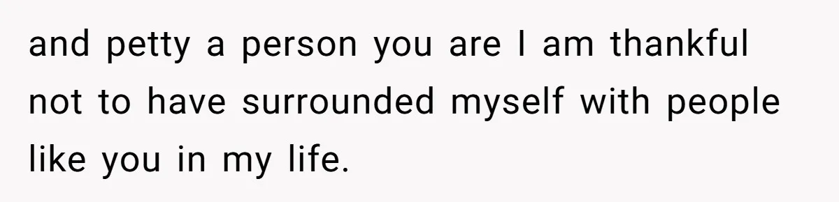 and petty a person you are I am thankful not to have surrounded myself with people like you in my life.