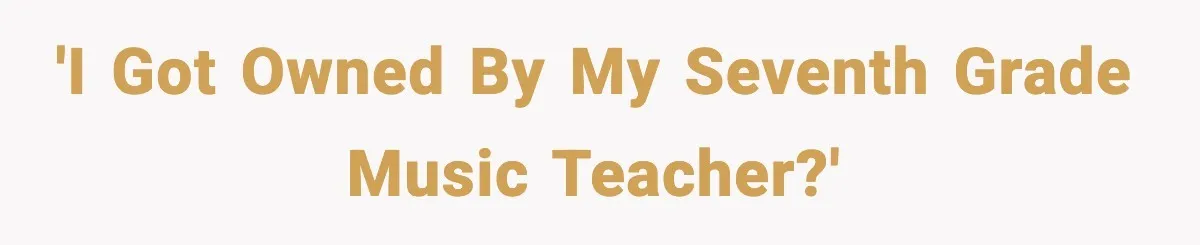 'I got owned by my seventh grade music teacher?'