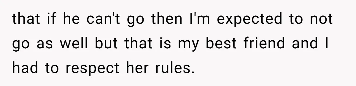 that if he can't go then I'm expected to not go as well but that is my best friend and I had to respect her rules.