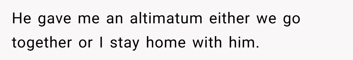 He gave me an altimatum either we go together or I stay home with him.