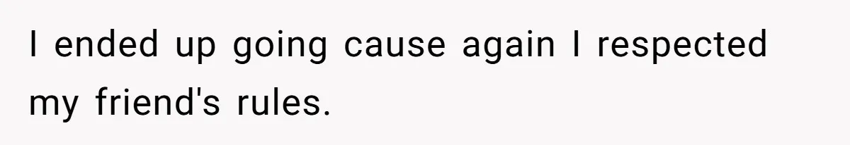 I ended up going cause again I respected my friend's rules.