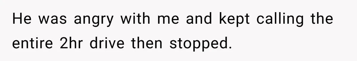 He was angry with me and kept calling the entire 2hr drive then stopped.