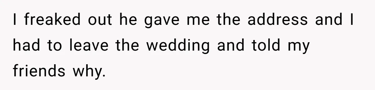 I freaked out he gave me the address and I had to leave the wedding and told my friends why.