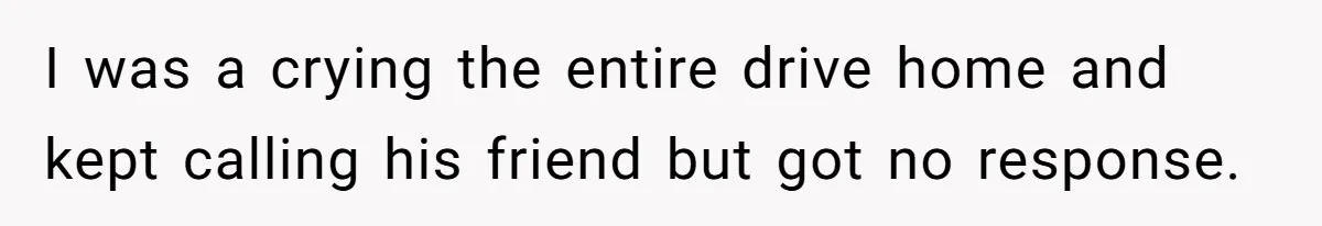 I was a crying the entire drive home and kept calling his friend but got no response.