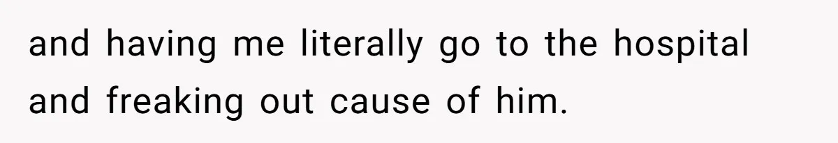 and having me literally go to the hospital and freaking out cause of him.