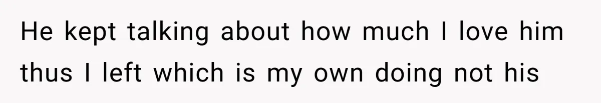 He kept talking about how much I love him thus I left which is my own doing not his