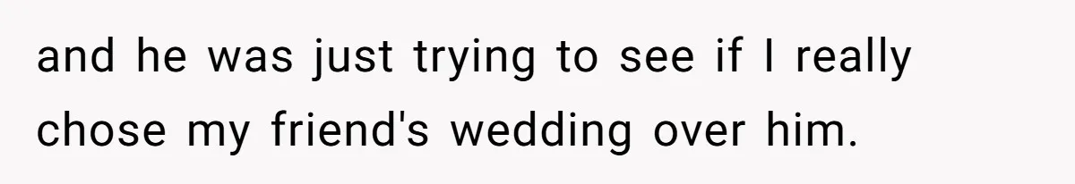 and he was just trying to see if I really chose my friend's wedding over him.