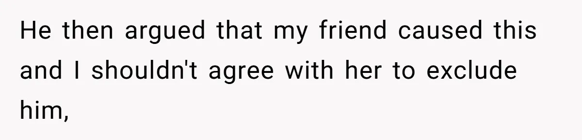 He then argued that my friend caused this and I shouldn't agree with her to exclude him,