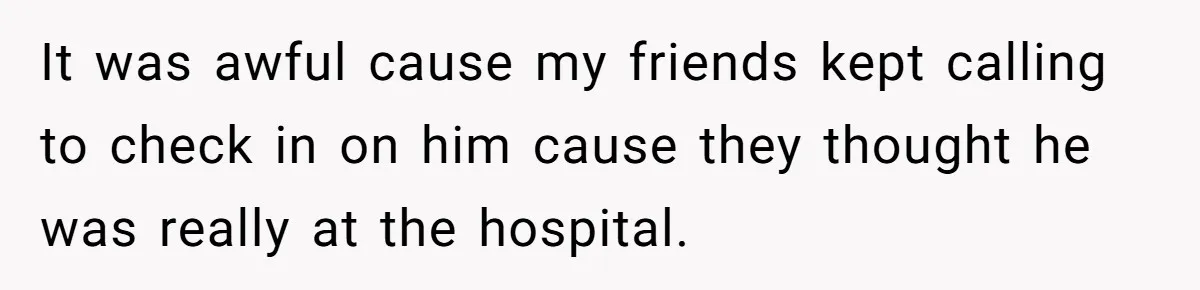 It was awful cause my friends kept calling to check in on him cause they thought he was really at the hospital.