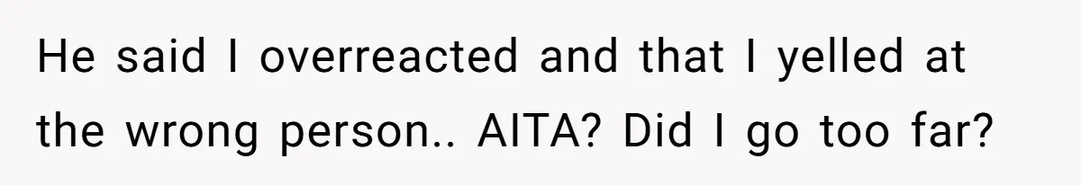 He said I overreacted and that I yelled at the wrong person.. AITA? Did I go too far?
