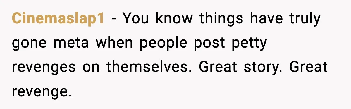 Cinemaslap1 - You know things have truly gone meta when people post petty revenges on themselves. Great story. Great revenge.