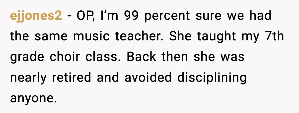 ejjones2 - OP, I’m 99 percent sure we had the same music teacher. She taught my 7th grade choir class. Back then she was nearly retired and avoided disciplining anyone.