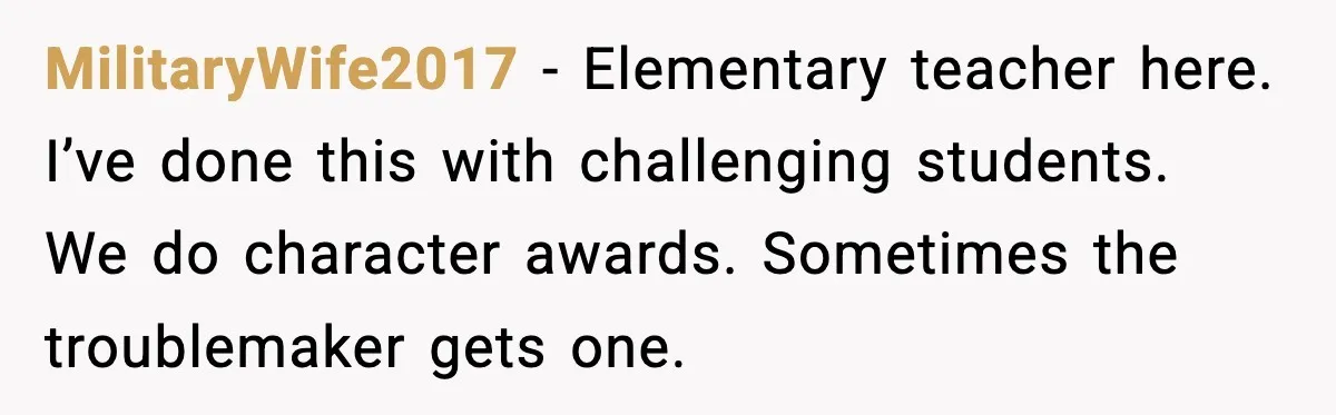 MilitaryWife2017 - Elementary teacher here. I’ve done this with challenging students. We do character awards. Sometimes the troublemaker gets one.