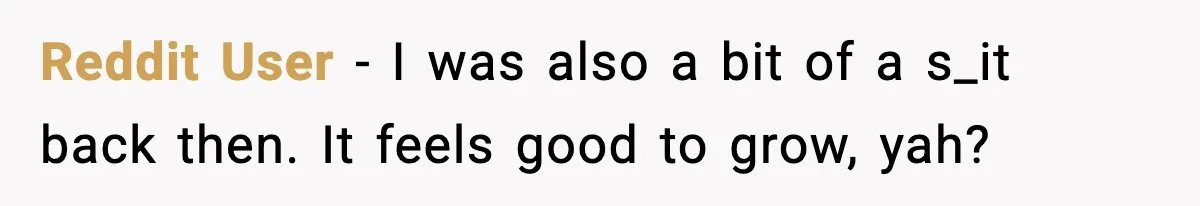 Reddit User - I was also a bit of a s_it back then. It feels good to grow, yah?