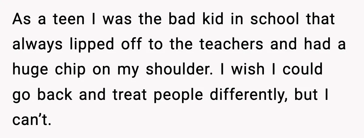 As a teen I was the bad kid in school that always lipped off to the teachers and had a huge chip on my shoulder. I wish I could go...