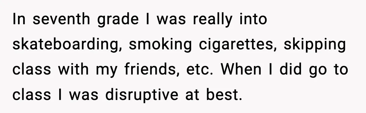In seventh grade I was really into skateboarding, smoking cigarettes, skipping class with my friends, etc.
When I did go to class I was disruptive at best.