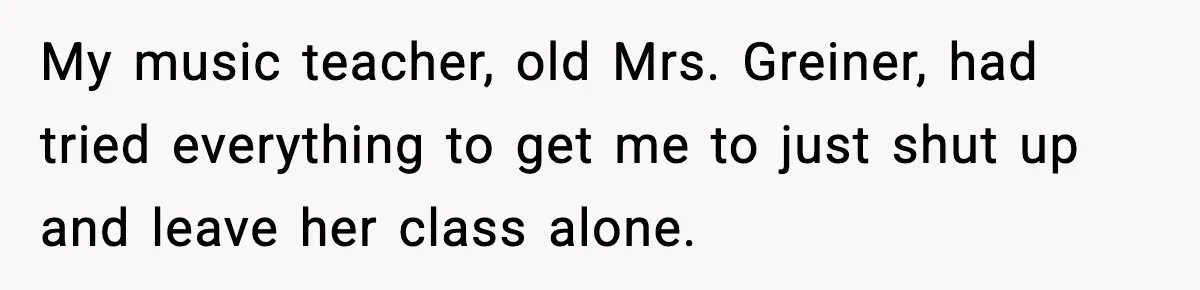 My music teacher, old Mrs. Greiner, had tried everything to get me to just shut up and leave her class alone.