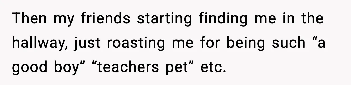 Then my friends starting finding me in the hallway, just roasting me for being such “a good boy” “teachers pet” etc.