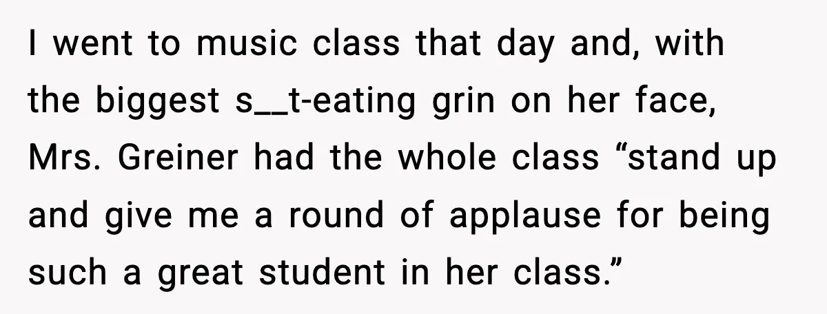 I went to music class that day and, with the biggest s__t-eating grin on her face, Mrs. Greiner had the whole class “stand up and give me a round of...