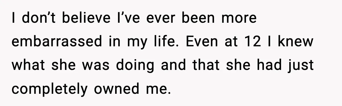 I don’t believe I’ve ever been more embarrassed in my life. Even at 12 I knew what she was doing and that she had just completely owned me.