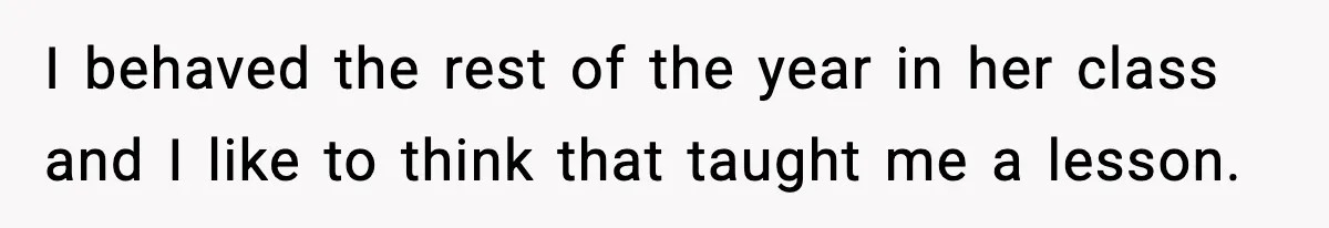 I behaved the rest of the year in her class and I like to think that taught me a lesson.