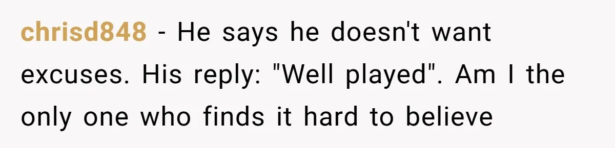chrisd848 − He says he doesn't want excuses. His reply: "Well played". Am I the only one who finds it hard to believe