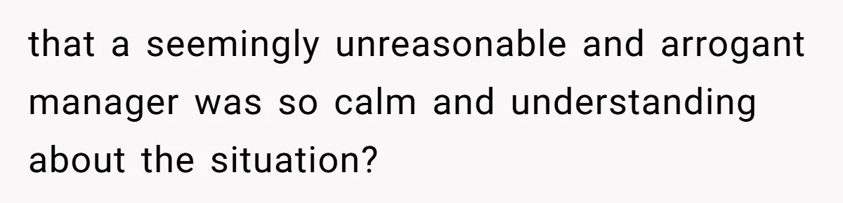 that a seemingly unreasonable and arrogant manager was so calm and understanding about the situation?