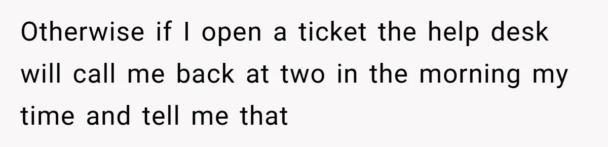 Otherwise if I open a ticket the help desk will call me back at two in the morning my time and tell me that