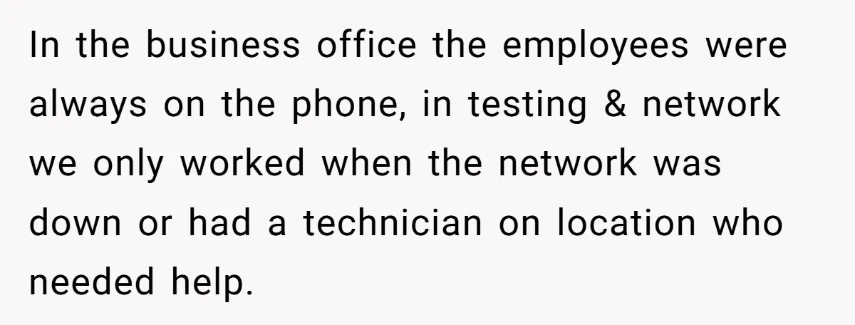 In the business office the employees were always on the phone, in testing & network we only worked when the network was down or had a technician on location who...
