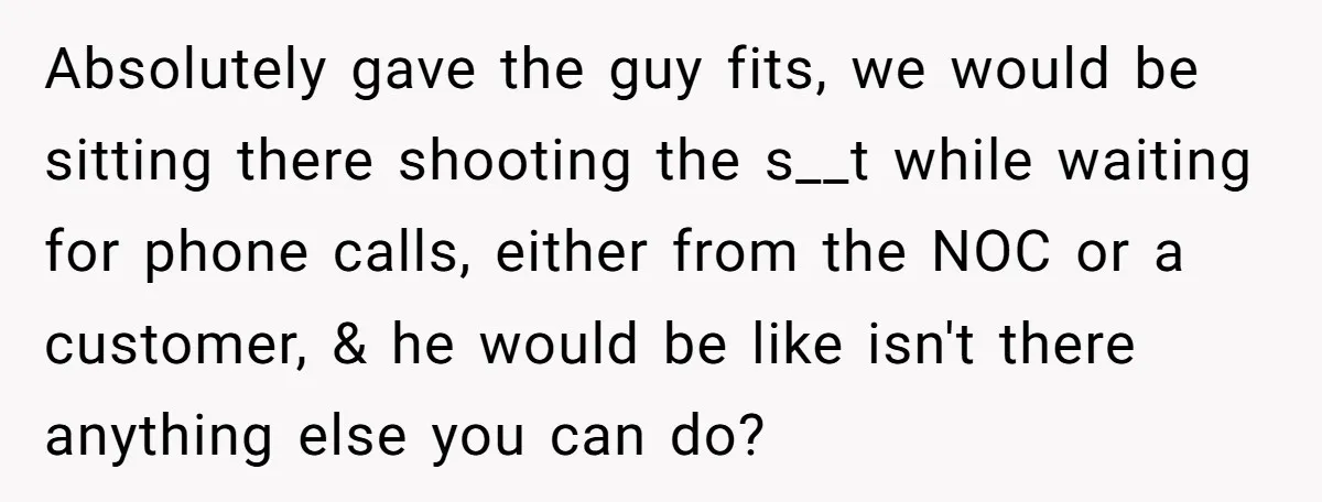 Absolutely gave the guy fits, we would be sitting there shooting the s__t while waiting for phone calls, either from the NOC or a customer, & he would be like...