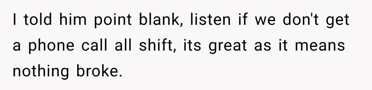 I told him point blank, listen if we don't get a phone call all shift, its great as it means nothing broke.