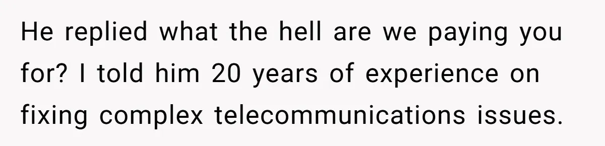 He replied what the hell are we paying you for? I told him 20 years of experience on fixing complex telecommunications issues.