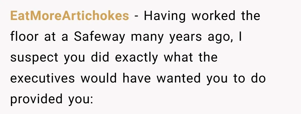 EatMoreArtichokes − Having worked the floor at a Safeway many years ago, I suspect you did exactly what the executives would have wanted you to do provided you: