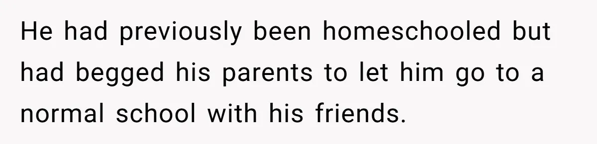 He had previously been homeschooled but had begged his parents to let him go to a normal school with his friends.