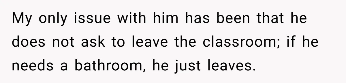 My only issue with him has been that he does not ask to leave the classroom; if he needs a bathroom, he just leaves.