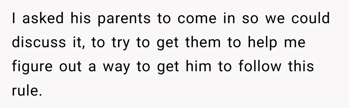 I asked his parents to come in so we could discuss it, to try to get them to help me figure out a way to get him to follow this...