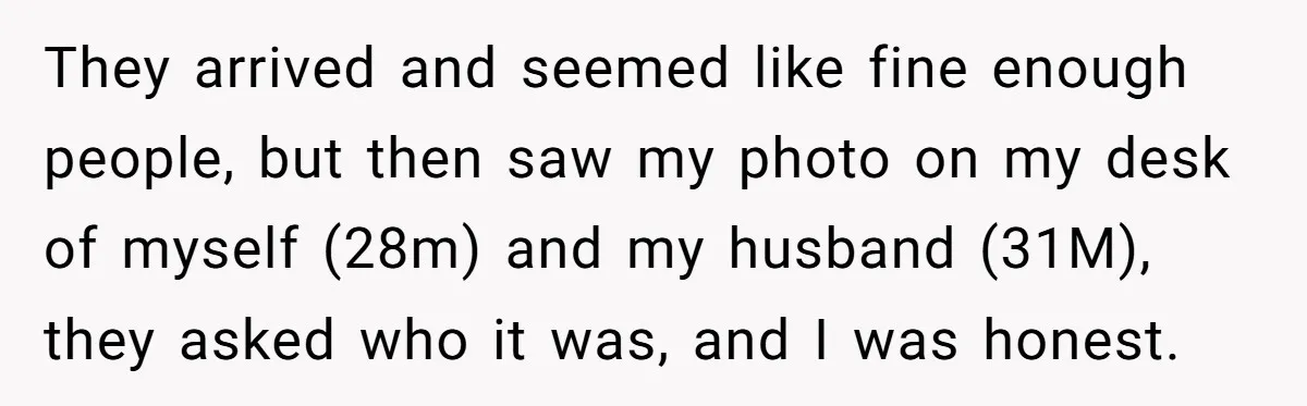 They arrived and seemed like fine enough people, but then saw my photo on my desk of myself (28m) and my husband (31M), they asked who it was, and I...