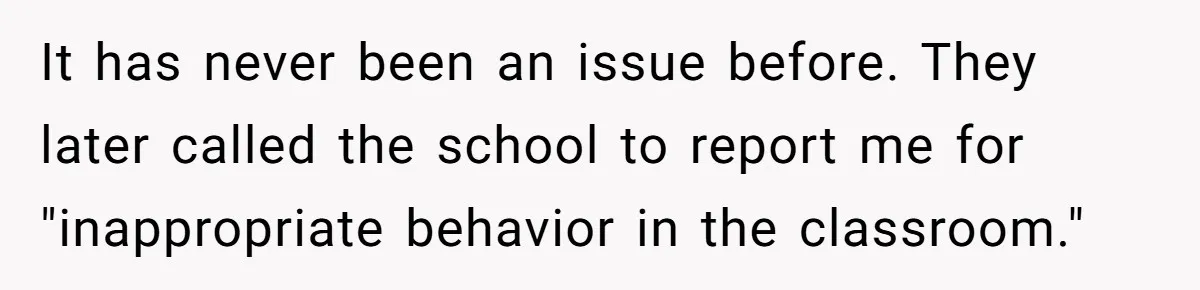 It has never been an issue before. They later called the school to report me for "inappropriate behavior in the classroom."