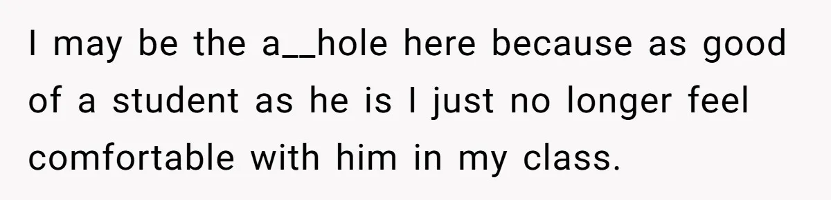 I may be the a__hole here because as good of a student as he is I just no longer feel comfortable with him in my class.