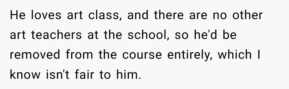 He loves art class, and there are no other art teachers at the school, so he'd be removed from the course entirely, which I know isn't fair to him.