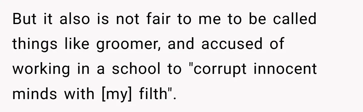 But it also is not fair to me to be called things like groomer, and accused of working in a school to "corrupt innocent minds with [my] filth".