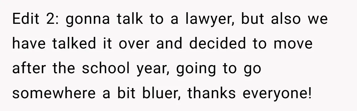 Edit 2: gonna talk to a lawyer, but also we have talked it over and decided to move after the school year, going to go somewhere a bit bluer, thanks...