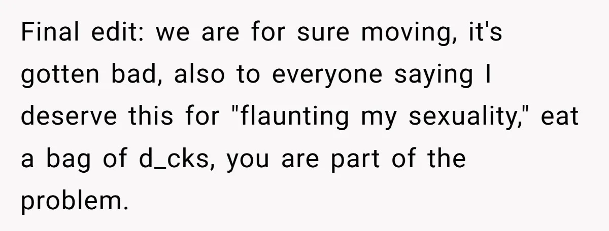 Final edit: we are for sure moving, it's gotten bad, also to everyone saying I deserve this for "flaunting my sexuality," eat a bag of d_cks, you are part of...