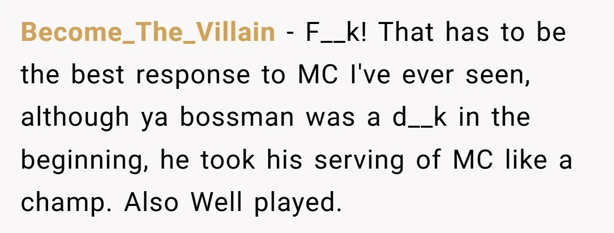 Become_The_Villain − F__k! That has to be the best response to MC I've ever seen, although ya bossman was a d__k in the beginning, he took his serving of MC...