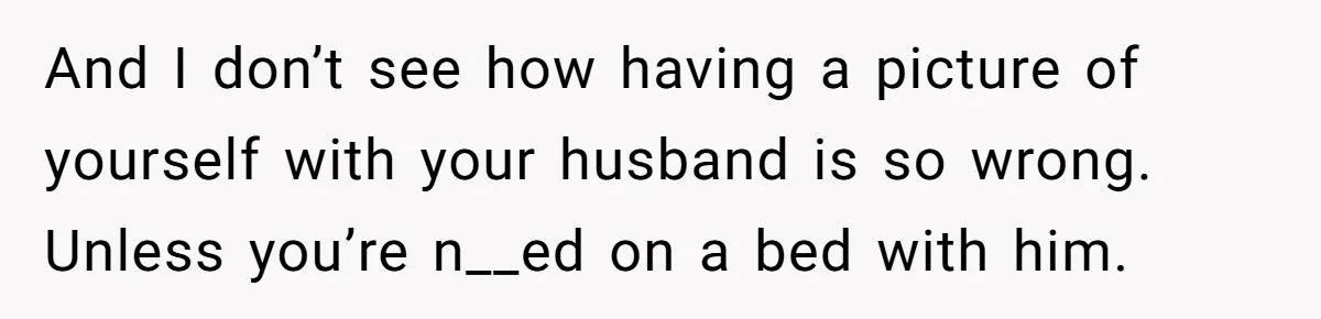 And I don’t see how having a picture of yourself with your husband is so wrong. Unless you’re n__ed on a bed with him.